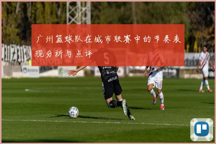 广州篮球队在城市联赛中的节奏表现分析与点评