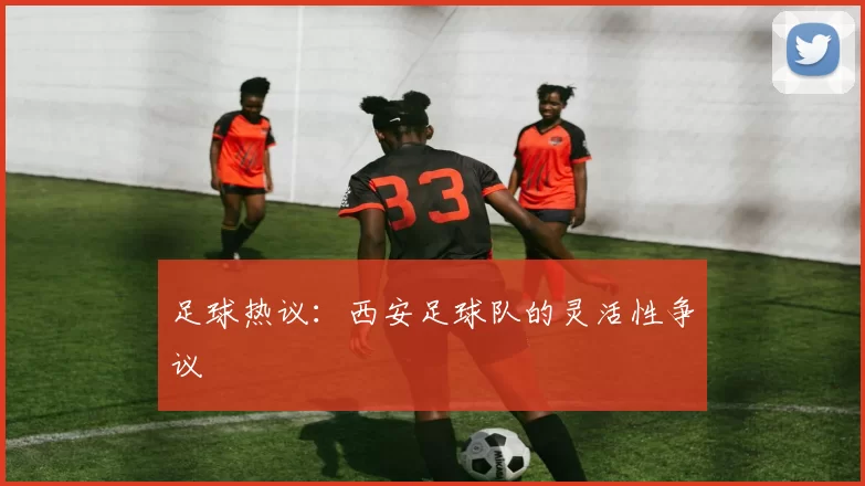 足球热议：西安足球队的灵活性争议
