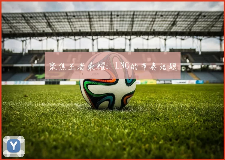 聚焦王者荣耀：LNG的节奏话题