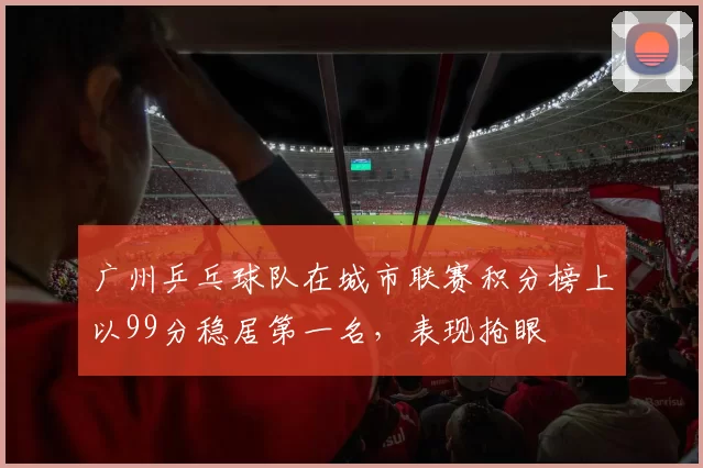 广州乒乓球队在城市联赛积分榜上以99分稳居第一名，表现抢眼