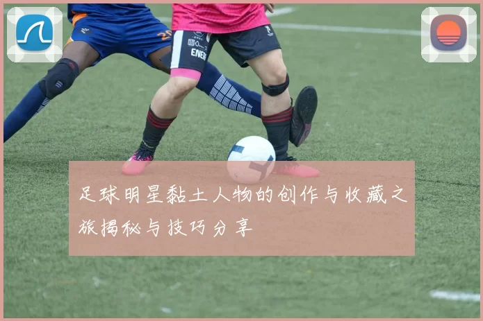 足球明星黏土人物的创作与收藏之旅揭秘与技巧分享